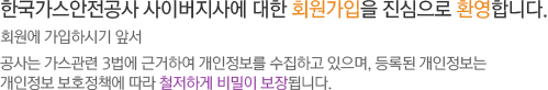 한국가스안전공사 사이버지사에 대한 회원가입을 진심으로 환영합니다. 회원에 가입하시기 앞서 공사는 가스관련 3법에 근거하여 개인정보를 수집하고 있으며, 등록된 개인정보는 개인정보 보호정책에 따라 철저하게 비밀이 보장됩니다.