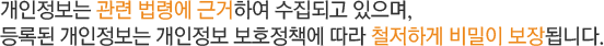 개인정보는 관련 법령에 근거하여 수집되고 있으며, 등록된 개인정보는 개인정보 보호정책에 따라 철저하게 비밀이 보장됩니다.  