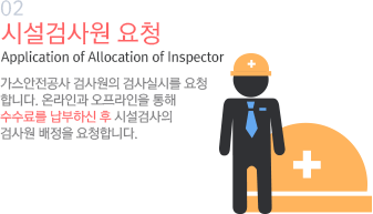 02 시설검사원 요청 Application of Allocation of Inspector 가스안전공사 검사원의 검사실시를 요청합니다. 온라인과 오프라인을 통해 수수료를 납부하신 후 시설검사의 검사원 배정을 요청합니다.