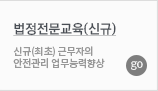 법정전문교육(신규) 신규(최초) 근무자의  안전관리 업무능력향상 GO