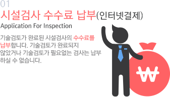 01 시설검사 수수료 납부(인터넷결제) Application For Inspection 기술검토가 완료된 시설검사의 수수료를 납부합니다. 기술검토가 완료되지 않았거나 기술검토가 필요없는 검사는 납부 하실 수 없습니다. 