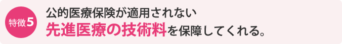 特徴5：公的医療保険が適用されない先進医療の技術料を保障してくれる。