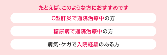 たとえば、このような方におすすめです：C型肝炎で通院治療中の方、糖尿病で通院治療中の方、病気・ケガで入院経験のある方