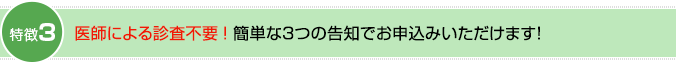 特徴3：医師による診査不要！簡単な3つの告知でお申込みいただけます！