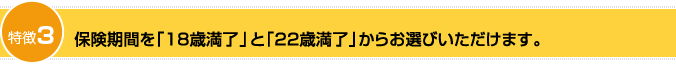 特徴3：保険期間を「18歳満了」と「22歳満了」からお選びいただけます。