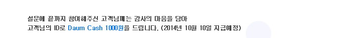 설문에 끝까지 참여해주신 고객님께는 감사의 마음을 담아 고객님의 ID로 Daum Cash 1000원을 드립니다. (2014년 10월 10일 지급예정)