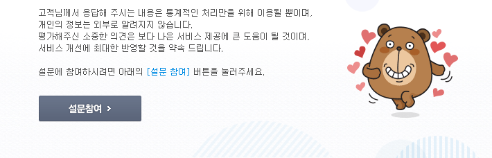 고객님께서 응답해 주시는 내용은 통계적인 처리만을 위해 이용될 뿐이며,개인의 정보는 외부로 알려지지 않습니다.평가해주신 소중한 의견은 보다 나은 서비스 제공에 큰 도움이 될 것이며,서비스 개선에 최대한 반영할 것을 약속 드립니다.설문에 참여하시려면 아래의 [설문 참여] 버튼을 눌러주세요.