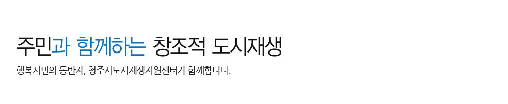 주민과 함께하는 창조적 도시재생 - 행복시민의 동반자, 청주시도시재생지원센터가 함께합니다.