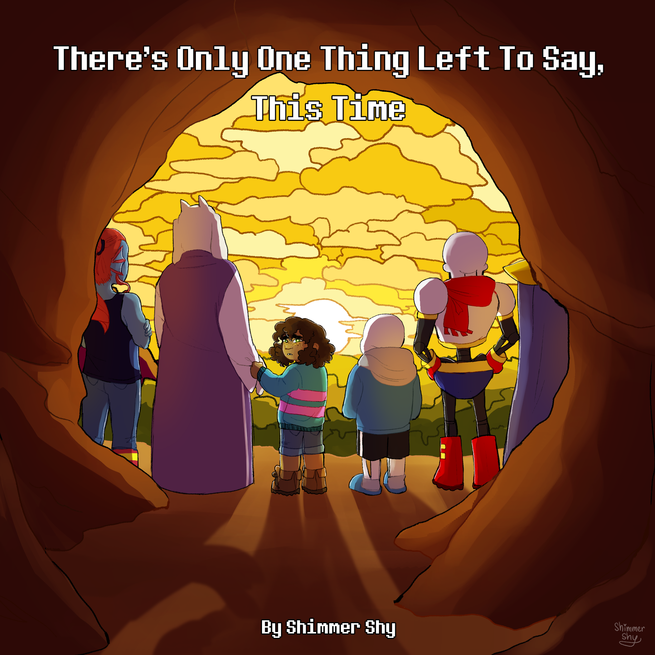 A digital drawing of Undyne, Toriel, Frisk, Sans, Papyrus, and Asgore from Undertale. They all stand outside the exit to the Underground with their backs to the viewer, all except for Frisk, who turns their head to look back at the viewer with a sad expression on their face. In the foreground, the cave opening frames them, and in the background, the sun is setting, painting the clouds and the sky yellow. It is the cover of the fanfiction. There's text at the top that reads: "There's Only One Thing Left To Say, This Time". There's text at the bottom that reads: "By Shimmer Shy".