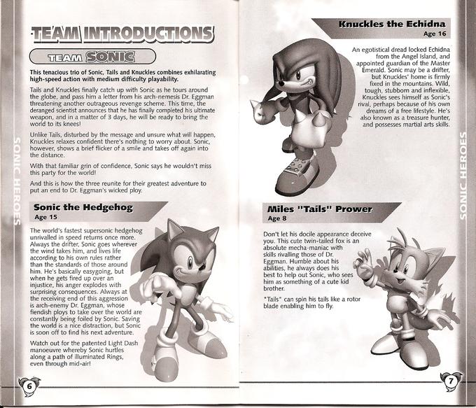 Knuckles the Echidna TEAMINTRODUCTIONS An egotistical dread locked Echidna from the Angel Island, and appointed guardian of the Master merald. Sonic may be a drifter, but Knuckles' home is firmly fixed in the mountains. Wild tough, stubborn and inflexible Knuckles sees himself as Sonic's rival, perhaps because of his own dreams of a free lifestyle. He's also known as a treasure hunter, and possesses martial arts skills. TEAM This tenacious trio of Sonic, Tails and Knuckles combines exhilarating high-speed action with medium difficulty playability. Tails and Knuckles finally catch up with Sonic as he tours around the globe, and pass him a letter from his arch-nemesis Dr. E threatening another outrageous revenge scheme. This time, the deranged scientist announces that he has finally completed his ultimate weapon, and in a matter of 3 days, he will be ready to bring the world to its knees! Unlike Tails, disturbed by the message and unsure what will happen, Knuckles relaxes confident there's nothing to worry about. Sonic, however, shows a brief flicker of a smile and takes off again into the distance With that familiar grin of confidence, Sonic says he wouldn't miss this party for the world! And this is how the three reunite for their greatest adventure to put an end to Dr. Eggman's wicked ploy. Sonic the Hedgehog Age 15 Miles "Tails" P rowe Age 8 The world's fastest supersonic hedgehog unrivalled in speed returns once more Always the drifter, Sonic goes wherever the wind takes him, and lives life according to his own rules rather than the standards of those around him. He's basically easygoing, but when he gets fired up over an injustice, his anger explodes with surprising consequences. Always at the receiving end of this aggression is arch-enemy Dr. Eggman, whose fiendish ploys to take over the world are constantly being foiled by Sonic. Saving the world is soon off to find his next adventure. Don't let his docile appearance deceive you. This cute twin-tailed fox is an absolute mecha-maniac with skills rivalling those of Dr Eggman. Humble about his ities, he always does his best to help out Sonic, who sees him as something of a cute kid brother "Tails" can spin his tails like a rotor blade enabling him to fly. is a nice distraction, but Sonic Watch out for the patented Light Dash manoeuvre whereby Sonic hurtles along a path of illuminated Rings, even through mid-air! 7 6