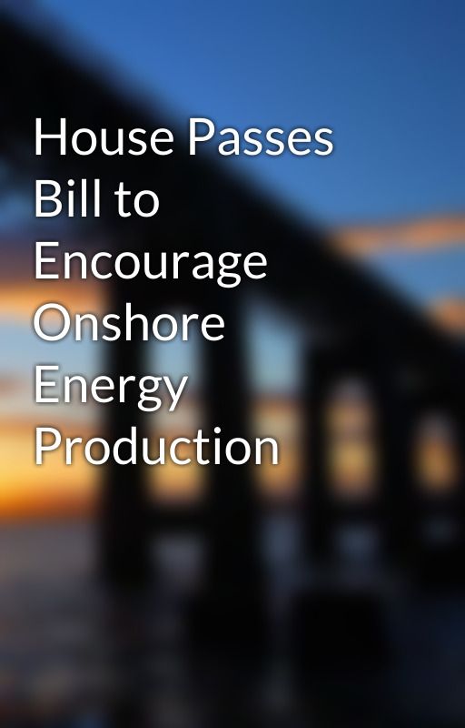 House Passes Bill to Encourage Onshore Energy Production by timmccoy2629