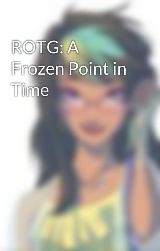 ROTG: A Frozen Point in Time by ToothFairy2298