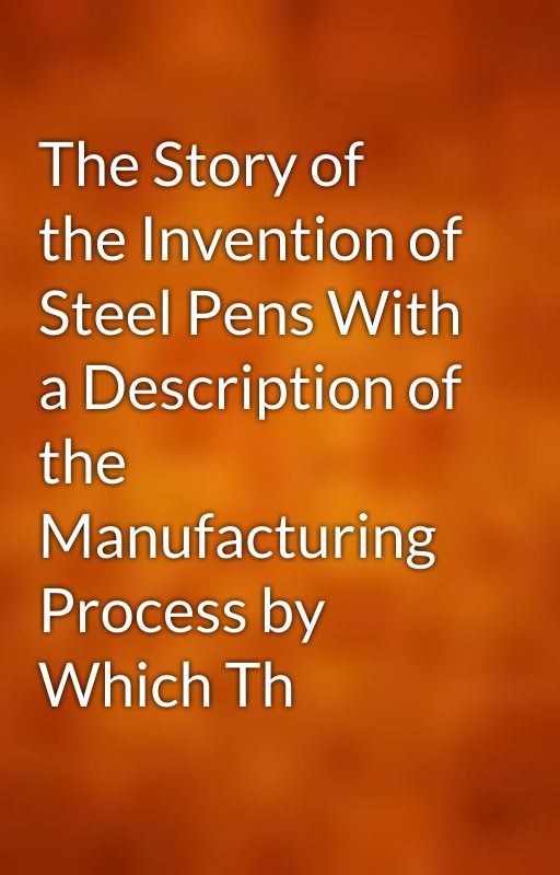 The Story of the Invention of Steel Pens With a Description of the Manufacturing Process by Which Th by gutenberg