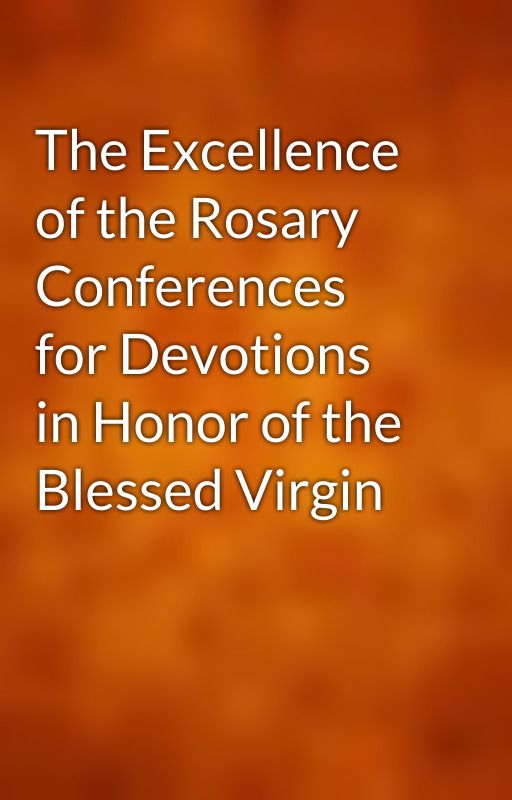 The Excellence of the Rosary Conferences for Devotions in Honor of the Blessed Virgin by gutenberg