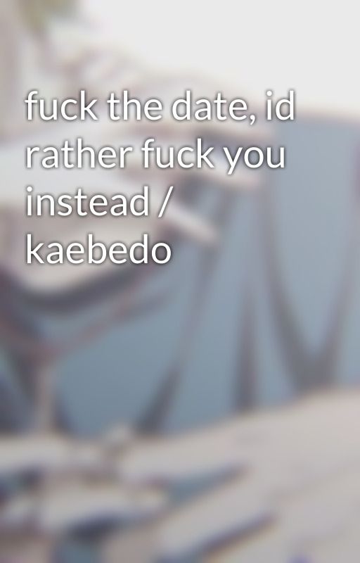 fuck the date, id rather fuck you instead / kaebedo by saihqra