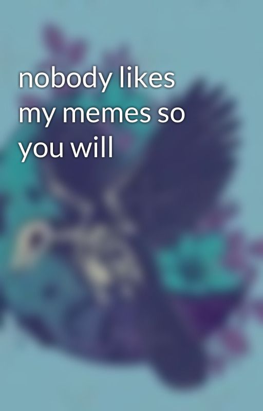 nobody likes my memes so you will by L0usish