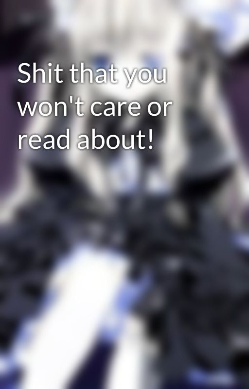 Shit that you won't care or read about! by Kyo_Yaaa