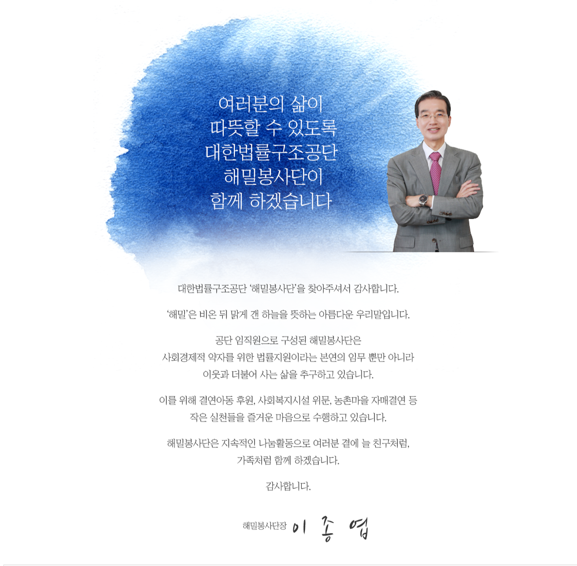 
            	여러분의 삶이 따뜻할 수 있도록 대한법률구조공단 해밀봉사단이 함께 하겠습니다.
            	
            	대한법률구조공단 ‘해밀봉사단’을 찾아주셔서 감사합니다.
				‘해밀’은 비온 뒤 맑게 갠 하늘을 뜻하는 아름다운 우리말입니다.
				공단 임직원으로 구성된 해밀봉사단은 사회경제적 약자를 위한 법률지원이라는 본연의 임무 뿐만 아니라 이웃과 더불어 사는 삶을 추구하고 있습니다.
				이를 위해 결연아동 후원, 사회복지시설 위문, 농촌마을 자매결연 등 작은 실천들을 즐거운 마음으로 수행하고 있습니다.
				해밀봉사단은 지속적인 나눔활동으로 여러분 곁에 늘 친구처럼, 가족처럼 함께 하겠습니다.
				해밀봉사단장 김 진 수 
            	