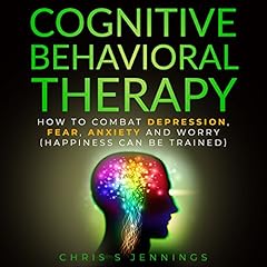 Cognitive Behavioral Therapy: How to Combat Depression, Fear, Anxiety and Worry (Happiness Can Be Trained) cover art