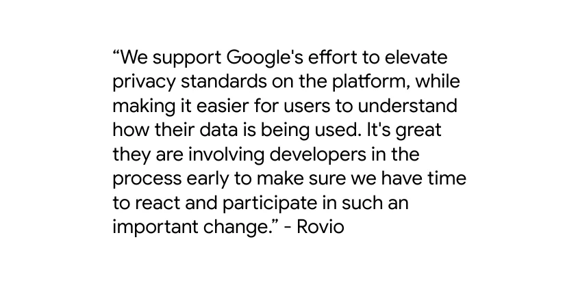 Quote from Rovio saying “We support Google's effort to elevate privacy standards on the platform, while making it easier for users to understand how their data is being used. It's great they are involving developers in the process early to make sure we have time to react and participate in such an important change.”