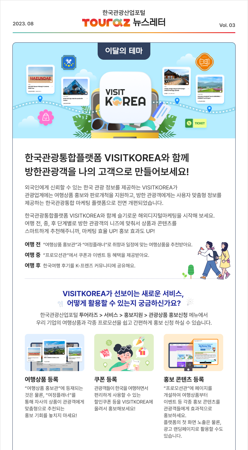  한국관광산업포털 TOURAZ 뉴스레터 2023.08 Vol. 03 이달의 테마 VISIT KOREA 한국관광통합플랫폼 VISITKOREA와 함께 방한관광객을 나의 고객으로 만들어보세요! 외국인에게 신뢰할 수 있는 한국 관광 정보를 제공하는 VISITKOREA가 관광업계에는 여행상품 홍보와 판로개척을 지원하고, 방한관광객에게는 사용자 맞춤형 정보를 제공하는 한국관광통합 마케팅 플랫폼으로 전면 개편되었습니다. 한국관광통합플랫폼 VISITKOREA와 함께 슬기로운 해외디지털마케팅을 시작해 보세요. 여행 전, 중 후 단계별로 방한 관광객의 니즈에 맞춰서 상품과 콘텐츠를 스마트하게 추천해주니까, 마케팅 효율 UP! 홍보 효과도 UP! 여행 전 여행상품홍보관 과 여행플래너 로 취향과 일정에 맞는 여행상품을 추천받아요. 여행 중 프로모션관 에서 쿠폰과 이벤트 등 혜택을 제공받아요. 여행 후 한국여행 후기를 K-프렌즈 커뮤니티에 공유해요. VISITKOREA가 선보이는 새로운 서비스, 어떻게 활용할 수 있는지 궁금하신가요? 한국관광산업포털 투어라즈 > 서비스 > 홍보지원 > 관광상품 홍보신청 메뉴에서 우리 기업의 여행상품과 각종 프로모션을 쉽고 간편하게 홍보 신청 하실 수 있습니다. 여행상품 등록 - 여행상품 홍보관 에 등재되는 것은 물론, 여행플래너 를 통해 자사의 상품이 관광객에게 맞춤형으로 추천되는 홍보 기회를 놓치지 마세요! 쿠폰 등록 - 관광객들이 한국을 여행하면서 편리하게 사용할 수 있는 할인쿠폰 등을 VISITKOREA에 올려서 홍보해보세요! 홍보 콘텐츠 등록 - 프로모션관 에 페이지를 개설하여 여행상품부터 이벤트 등 각종 홍보 콘텐츠를 관광객들에게 효과적으로 홍보하세요. 플랫폼의 첫 화면 노출은 물론, 광고 랜딩페이지로 활용할 수도 있습니다. 