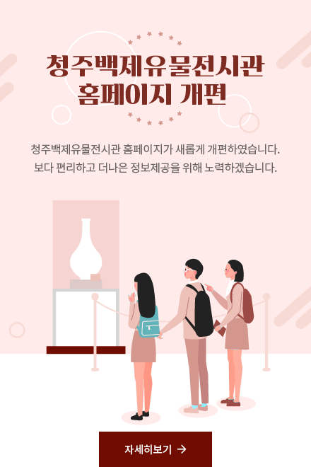 청주백제유물전시관 홈페이지 개편 - 청주백제유물전시관 홈페이지가 새롭게 개편하였습니다. 보다 편리하고 더나은 정보제공을 위해 노력하겠습니다.