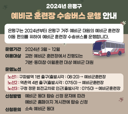 2024년 은평구 예비군 훈련장 수송버스 운행 안내
/은평구는 2024년부터 은평구 거주 예비군 대원의 예비군 훈련장 이동 편의를 위하여 예비군 훈련장 수송버스를 운행합니다.

○ 운행기간 : 2024년 3월 ~ 12월
○ 이용대상 : 교현 예비군 훈련장에서 진행되는 기본․동미참․이월훈련 대상 예비군 대원
○ 운행노선
 - 노선1 : 구파발역 1번 출구(출발시각 : 08:20) → 예비군훈련장
 - 노선2 : 역촌역 4번 출구(출발시각 : 07:50) → 예비군훈련장
 - 노선3 : 구청 정문 회전교차로 인근(출발시각 : 07:50) → 예비군훈련장
○ 신청방법 : 예비군 동대 탑승 신청 문자에 따라 예비군 홈페이지 게시판에 탑승 신청
○ 신청문의 : 소속 예비군 동대