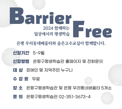 2024 함께하는 일상에서의 평생학습 Barrier Free
은평 우리동네배움터와 숨은고수교실이 함께합니다.
신청기간 : 5~9월
신청방법 : 은평구평생학습관 홈페이지 및 전화문의
대상 : 장애인 및 지역주민 누구나
수강료 : 무료
장소 : 은평구평생학습관 및 은평 우리동네배움터 5개소
문의 : 은평구평생학습관 02-351-3673~4