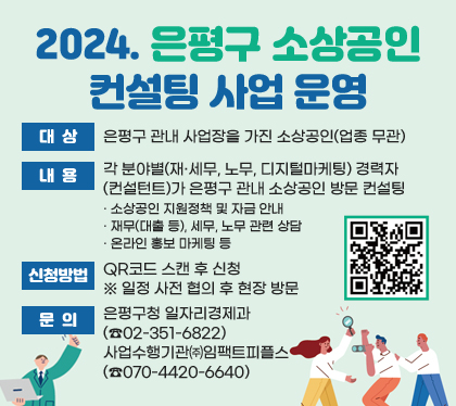 2024.  은평구 소상공인 컨설팅 사업 운영 
대상 : 은평구 관내 사업장을 가진 소상공인(업종 무관)
내용 : 각 분야별(재·세무, 노무, 디지털마케팅) 경력자(컨설턴트)가 은평구 관내 소상공인 방문 컨설팅
· 소상공인 지원정책 및 자금 안내
· 재무(대출 등), 세무, 노무 관련 상담
· 온라인 홍보 마케팅 등
신청방법 : QR코드 스캔 후 신청 ※ 일정 사전 협의 후 현장 방문 
문의 : 은평구청 일자리경제과(☎02-351-6822) / 사업수행기관 ㈜임팩트피플스(☎070-4420-6640)