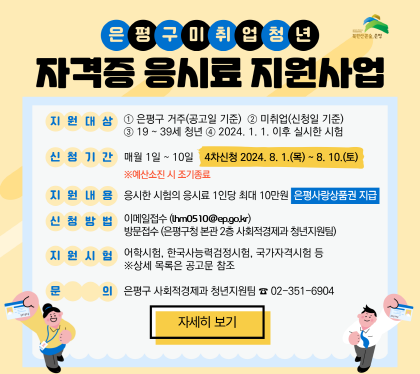 은평구 미취업청년 자격증 응시료 지원사업 안내
지원대상  은평구 거주(공고일 기준) 미취업(신청일 기준) 19~39세 청년 2024.1.1. 이후 실시한 시험
신청기간 매월 1일~10일 최초신청 2024. 8.1. ~ 8.10.
지원내용 응시한 시험의 응시료 1인당 최대 10만원 (은평사랑상품권 지급)
신청방법
    - 이메일접수 lhm0510@ep.go.kr
    - 방문신청(은평구청 사회적경제과 청년지원팀) 
지원시험 : 어학시험, 한국사능력검점시험, 국가자격시험 등
문의 은평구 사회적경제과 청년지원팀 02-351-6904