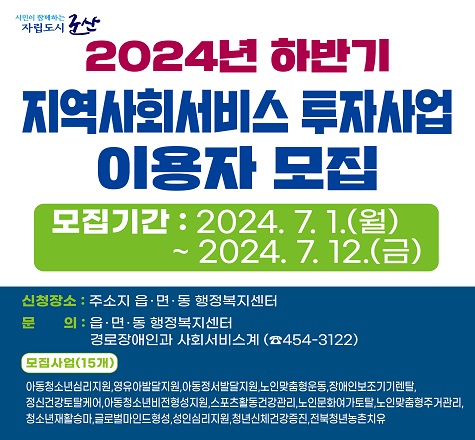 군산시 지역사회서비스투자사업 하반기 이용자 모집
- 모집기간 : 2024.7.1.(월)~7.12(금)
- 신    청 : 주소지 읍면동 주민센터 방문신청
- 모집사업 : 아동청소년심리지원, 영유아발달지원, 아동정서발달지원, 스포츠활동건강관리, 글로벌마인드형성, 노인맞춤형운동, 장애인보조기기렌탈, 청소년재활승마, 아동청소년비전형성, 정신건강토탈케어, 노인문화여가토탈,     노인맞춤형주거관리, 성인심리지원서비스, 청년신체건강증진,    전북청년농촌치유
- 문의사항 : 경로장애인과 사회서비스계(454-3122)