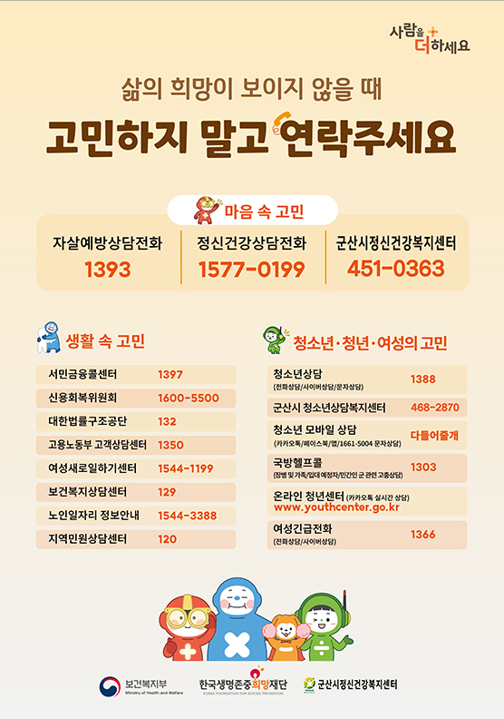 삶의 희망이 보이지 않을 때
고민하지 말고 연락주세요
사람을 더하세요 / 보건복지부 / 한국생명존준희망재단/ 군산시정신건강복지센터

마음 속 고민 - 자살예방상담전화 1393 / 정신건강상담전화 1577-0199 / 군산시정신건강복지센터 451-0363

생활 속 고민 - 서민금융콜센터 1397 / 신용회복위원회 1600-5500 / 대한법률구조단 132 / 고용노동부 고객상담센터 1350 / 여성새로일하기센터 1544-1199 / 보건복지상담센터 129 / 노인일자리 정보안내 1544-3388 / 지역민원상담센터 120
청소년&middot;청년&middot;여성의 고민 - 청소년상담(전화상담/사이버상담/문자상담) 1388 / 시군구 청소년상담복지센터 / 청소년 모바일 상담(카카오톡/페이스북/앱/1661-5004 문자상담) 다들어줄개 / 국방헬프콜(장병 및 가족/입대 예정자/민간인 군 관련 고충상담) 1303 / 온라인 청년센터(카카오톡 실시간 상담) www.youthcenter.go.kr / 여성긴급전화(전화상담/사이버상담) 1366