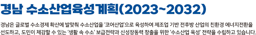 경남 수소산업육성계획(2023~2032) 경남은 글로벌 수소경제 확산에 발맞춰 수소산업을'코어산업'으로 육성하여 제조업 기반 전후방 산업의 친환경 에너지전환을 선도하고,도민이 체감할 수 있는 '생활 속 수소'보급전략과 신성장동력 창출을 위한 '수소산업 육성' 전략을 수립하고 있습니다.