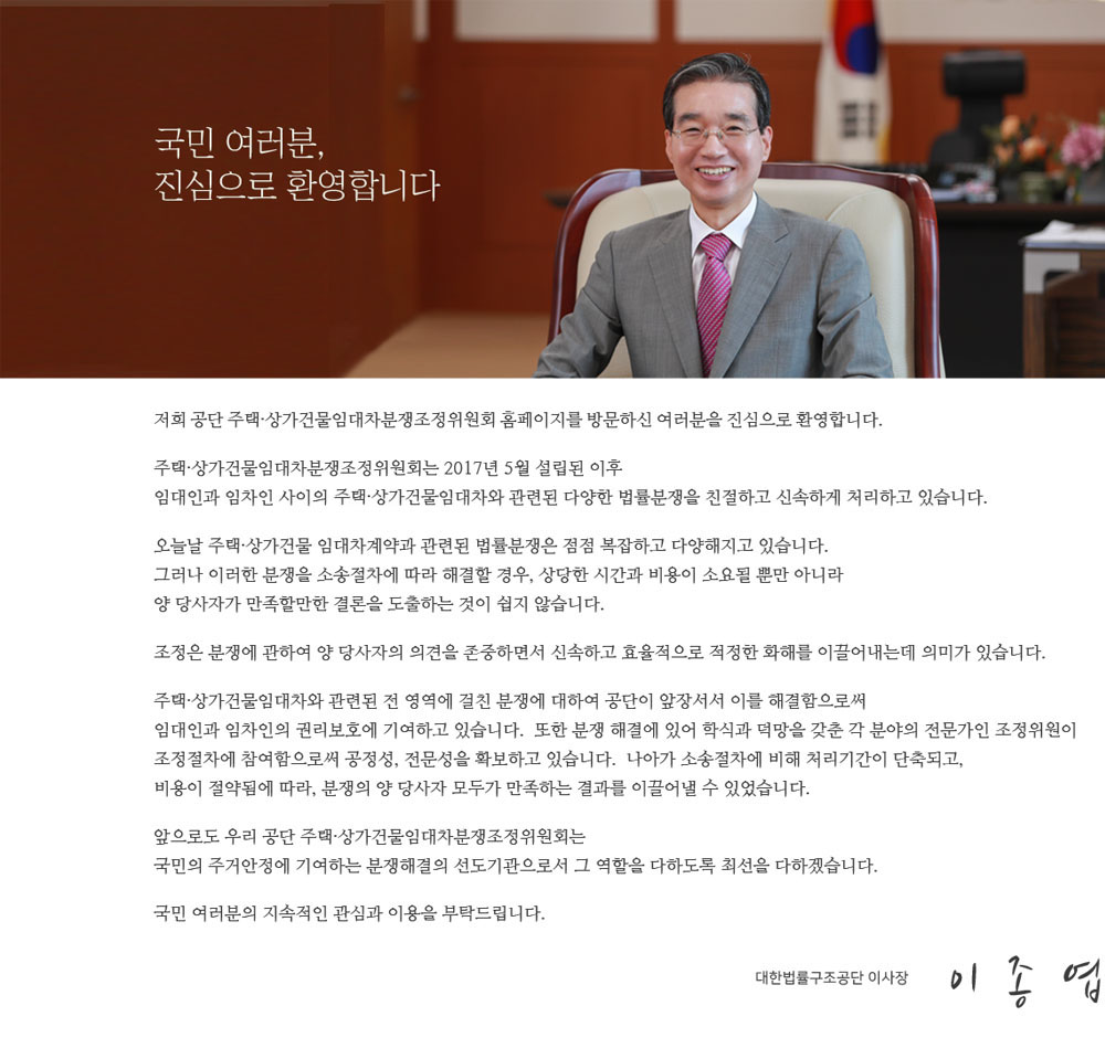 안녕하십니까? 대한법률구조공단 주택임대차분쟁조정위원회 홈페이지를 방문하신 여러분을 진심으로 환영합니다.
        주택임대차분쟁조정위원회는 2017년 5월 설립된 이후 임대인과 임차인 사이의 주택임대차와 관련된 다양한 법률분쟁을 친절하고 신속하게 처리하고 있습니다.
		서울과 수원, 대전, 대구, 부산, 광주 등 6개의 지부에 설치된 상가건물임대차분쟁조정위원회는 기본적인
		사실관계와 법률적 쟁점을 조사하는 30여명의 심사관과 조사관 등 사무국 직원들이 열정적으로 봉사하고 있으며,
		전문성을 갖춘 조정위원들이 효율적인 분쟁해결을 위해 노력하고 있습니다.
        당사자간 직접 대면으로 문제를 해결하려고 하면 서로 감정만 상할 수 있습니다.
		주택임대차 분쟁조정위원회는 공정하고 신속하게 분쟁조정업무를 수행해 나갈 것을 약속드립니다.
        국민 여러분들의 지속적인 관심과 이용을 부탁드립니다. 감사합니다.