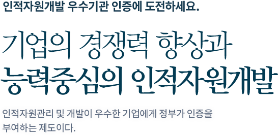 인적자원개발 우수기관 인증에 도전하세요. 기업의 경쟁력 향상과 능력중심의 인적자원개발 인적자원관리 및 개발이 우수한 기업에게 정부가 인증을 부여하는 제도이다.