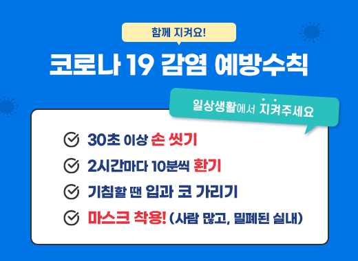 함께 지켜요! 코로나 19 감염 예방수칙 일상생활에서 지켜주세요 ·30초 이상 손 씻기 ·2시간마다 10분씩 환기 ·기침할 땐 입과 코 가리기 ·마스크 착용!(사람 많고, 밀폐된 실내)