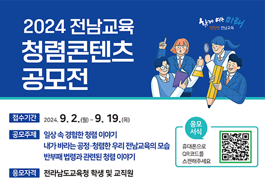 2024 전남교육 청렴콘텐츠 공모전 함께여는미래 탄탄한 전남교육 접수기간 : 2024.9.2.(월) ~ 9.19.(목) 공모주제 : 일상 속 경험한 청렴 이야기 내가 바라는 공정·청렴한 우리 전남교육의 모습 반부패 법령과 관련된 청렴 이야기 응서식 휴대폰으로 QR코드를 스캔해주세요(QR코드) 응모자격 : 전라남도교육청 학생 및 교직원