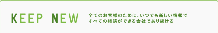 KEEP NEW 全てのお客様のために、いつでも新しい情報ですべての相談ができる会社であり続ける