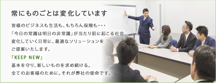 常にものごとは変化しています 皆様のビジネスも生活も、もちろん保険も・・・「今日の常識は明日の非常識」が当たり前に起こる社会。変化していく日常に、最適なソリューションをご提案いたします。「KEEP NEW」基本を守り、新しいものを求め続ける。全てのお客様のために。それが弊社の使命です。