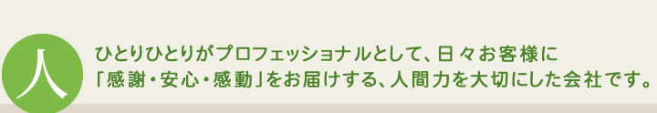 ひとりひとりがプロフェッショナルとして、日々お客様に「感謝・安心・感動」をお届けする、人間力を大切にした会社です。