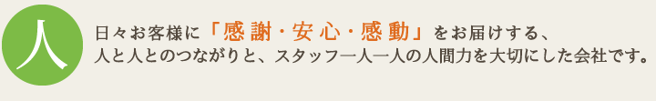 日々お客様に「感謝・安心・感動」をお届けする、人と人とのつながりと、スタッフ一人一人の人間力を大切にした会社です。