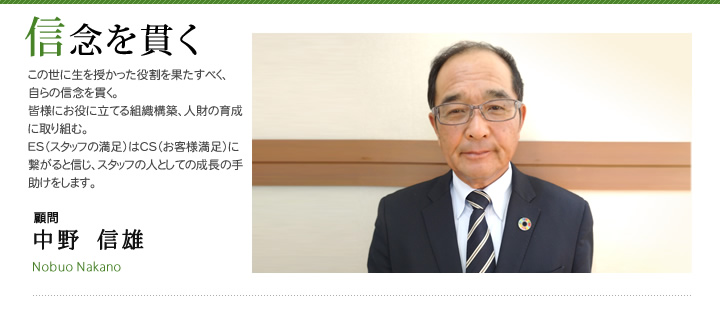 信念を貫く この世に生を授かった役割を果たすべく、自らの信念を貫く。皆様にお役に立てる組織構築、人財の育成に取り組む。ES（スタッフの満足）はCS（お客様満足）に繋がると信じ、スタッフの人としての成長の手助けをします。中野信雄