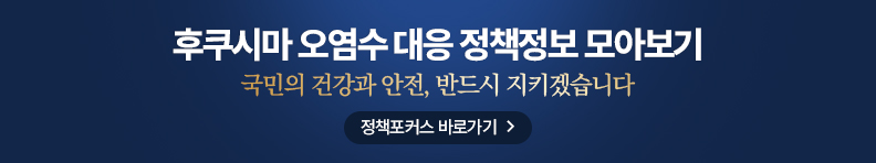 후쿠시마 오염수 대응 정책정보 모아보기 국민의 건강과 안전, 반드시 지키겠습니다