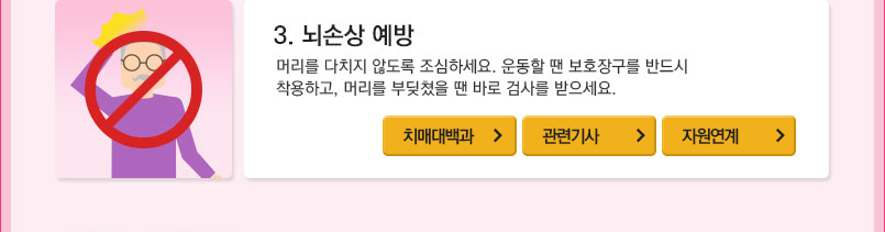 3.뇌손상 예방 : 머리를 다치지 않도록 조심하세요. 운동할 땐 보호장구를 반드시 착용하고, 머리를 무딪쳤을 땐 바로 검사를 받으세요. 