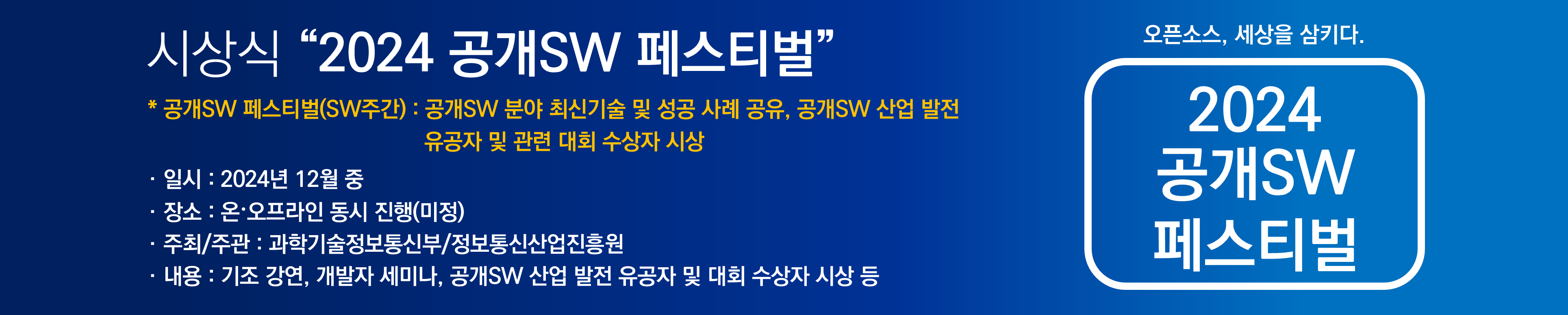 시상식 "2024 공개SW페스티벌", *공개SW 페스티벌(SW주간) : 공개SW 분야 최신기술 및 성공 사례 공유, 공개SW 산업 발전 유공자 및 관련 대회 수상자 시상, 일시 : 2024년 12월 중, 장소 : 온ㆍ오프라인 동시 진행(미정), 주최/주관 : 과학기술정보통신부/정보통신산업진흥원, 내용 : 기조 강연, 개발자 세미나, 공개SW 산업 발전 유공자 및 대회 수상자 시상 등