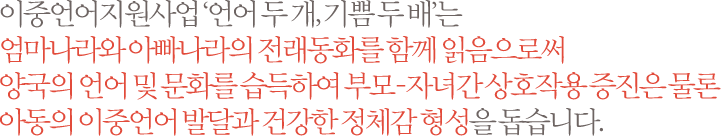 이중언어지원사업 ‘언어 두 개, 기쁨 두 배’는  엄마나라와 아빠나라의 전래동화를 함께 읽음으로써 양국의 언어 및 문화를 습득하여 부모-자녀간 상호작용 증진은 물론 아동의 이중언어 발달과 건강한 정체감 형성을 돕습니다.