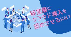 経営層にクラウド導入を認めてもらうために取るべき4つの方法