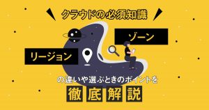 【クラウドの必須知識】「リージョン」と「ゾーン」の違いや選ぶときのポイントを徹底解説！