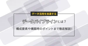 データ活用を加速するデータパイプラインとは？構成要素や構築時のポイントまで徹底解説！