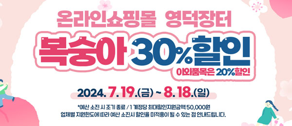 온라인쇼핑몰 영덕장터 복숭아 30%할인 이외품목은 20% 할인 2024.7.19.(금)~8.18.(일) ＊예산 소진 시 조기종료 /1 계정당 최대할인지원금액 50,000원 업체별 지원한도에 따라 예산 소진시 할인율 미적용이 될 수 있는 점 안내드립니다.